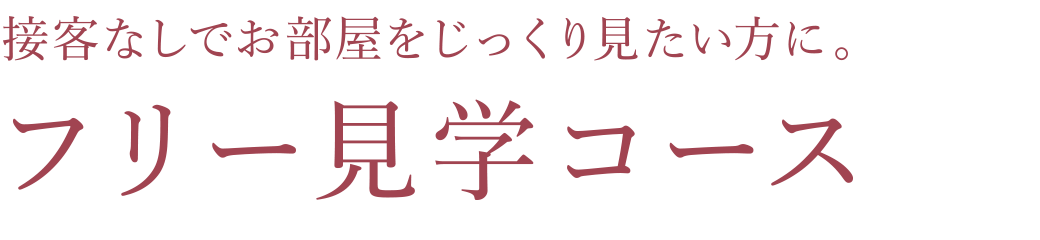 接客なしでお部屋をじっくり見たい方に。フリー見学コース
