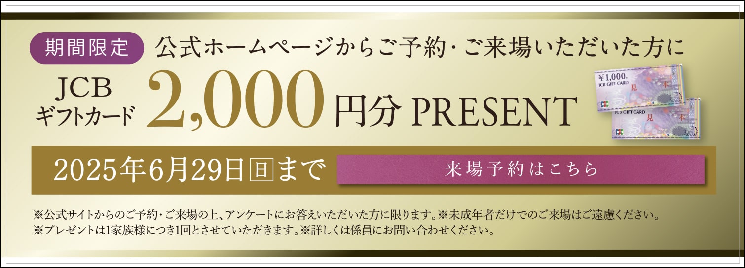 公式ホームページからご予約・ご来場いただいた方にJCBギフトカード2,000円分プレゼント